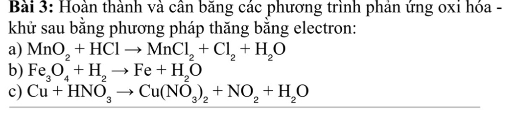 Hoàn thành và cần băng các phương trình phản ứng oxi hóa - 
khử sau bằng phương pháp thăng bằng electron: 
a) MnO_2+HClto MnCl_2+Cl_2+H_2O
b) Fe_3O_4^(2+H_2)to Fe+H_2^(2O
c) Cu+HNO_3)to Cu(NO_3)_2+NO_2+H_2O