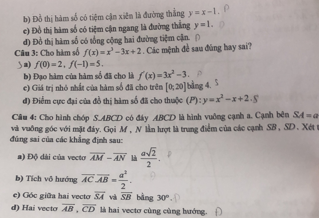 b) Đồ thị hàm số có tiệm cận xiên là đường thắng y=x-1
c) Đồ thị hàm số có tiệm cận ngang là đường thắng y=1.
d) Đồ thị hàm số có tổng cộng hai đường tiệm cận.
Câu 3: Cho hàm số f(x)=x^3-3x+2. Các mệnh đề sau đúng hay sai?
a) f(0)=2, f(-1)=5.
b) Đạo hàm của hàm số đã cho là f'(x)=3x^2-3.
c) Giá trị nhỏ nhất của hàm số đã cho trên [0;20] bằng 4.
d) Điểm cực đại của đồ thị hàm số đã cho thuộc (P) : y=x^2-x+2. 
Câu 4: Cho hình chóp S. ABCD có đáy ABCD là hình vuông cạnh a, Cạnh bên SA=a
và vuông góc với mặt đáy. Gọi M, N lần lượt là trung điểm của các cạnh SB, SD, Xét t
đúng sai của các khẳng định sau:
a) Độ dài của vectơ vector AM-vector AN là  asqrt(2)/2 . 
b) Tích vô hướng overline AC· overline AB= a^2/2 . 
c) Góc giữa hai vectơ vector SA và vector SB bằng 30°
d) Hai vecto overline AB, overline CD là hai vectơ cùng cùng hướng.