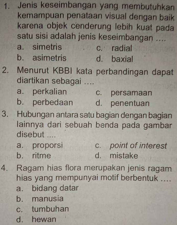 Jenis keseimbangan yang membutuhkan
kemampuan penataan visual dengan baik
karena objek cenderung lebih kuat pada
satu sisi adalah jenis keseimbangan ....
a. simetris c. radial
b. asimetris d. baxial
2. Menurut KBBI kata perbandingan dapat
diartikan sebagai ....
a. perkalian c. persamaan
b. perbedaan d. penentuan
3. Hubungan antara satu bagian dengan bagian
lainnya dari sebuah benda pada gambar
disebut ....
a. proporsi c. point of interest
b. ritme d. mistake
4. Ragam hias flora merupakan jenis ragam
hias yang mempunyai motif berbentuk ....
a. bidang datar
b. manusia
c. tumbuhan
d. hewan