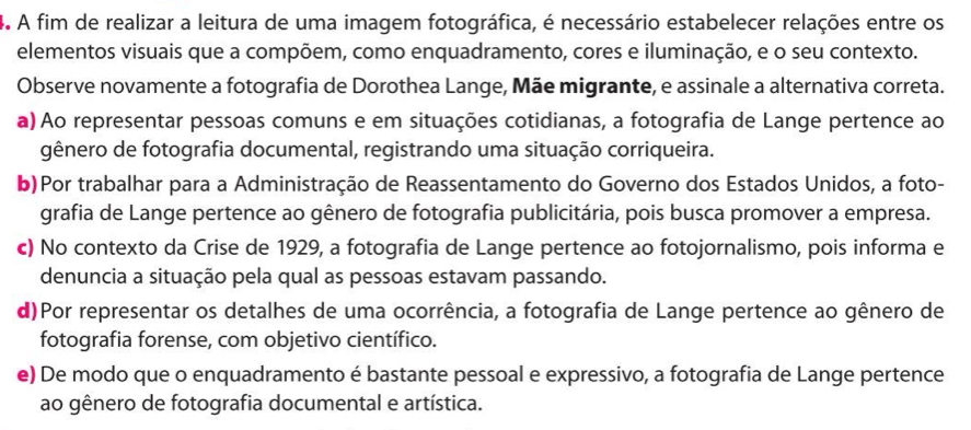 A fim de realizar a leitura de uma imagem fotográfica, é necessário estabelecer relações entre os
elementos visuais que a compõem, como enquadramento, cores e iluminação, e o seu contexto.
Observe novamente a fotografia de Dorothea Lange, Mãe migrante, e assinale a alternativa correta.
a) Ao representar pessoas comuns e em situações cotidianas, a fotografia de Lange pertence ao
gênero de fotografia documental, registrando uma situação corriqueira.
b)Por trabalhar para a Administração de Reassentamento do Governo dos Estados Unidos, a foto-
grafia de Lange pertence ao gênero de fotografia publicitária, pois busca promover a empresa.
c) No contexto da Crise de 1929, a fotografia de Lange pertence ao fotojornalismo, pois informa e
denuncia a situação pela qual as pessoas estavam passando.
d)Por representar os detalhes de uma ocorrência, a fotografia de Lange pertence ao gênero de
fotografia forense, com objetivo científico.
e) De modo que o enquadramento é bastante pessoal e expressivo, a fotografia de Lange pertence
ao gênero de fotografia documental e artística.