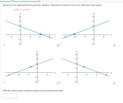 Sketch the curve represented by the parametric equations. (Indicate the orientation of the curve. Select the correct graph.)
x=5t-2, y=2t+1

① 
Write the corresponding rectangular equation by eliminating the parameter.