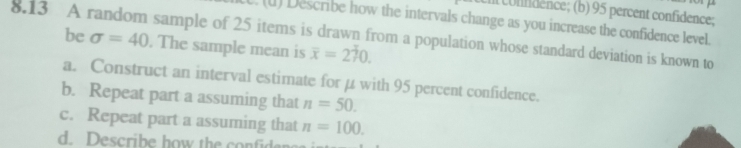 Il condence; (b) 95 percent confidence; 
(l) Describe how the intervals change as you increase the confidence level. 
8.13 A random sample of 25 items is drawn from a population whose standard deviation is known to 
be sigma =40. The sample mean is overline x=270. 
a. Construct an interval estimate for μ with 95 percent confidence. 
b. Repeat part a assuming that n=50. 
c. Repeat part a assuming that n=100. 
d. Describe how the co fd