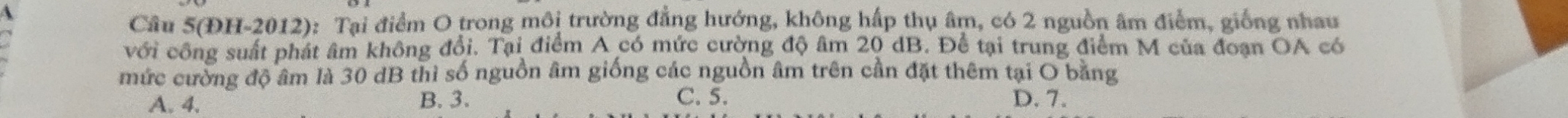 Câu 5(ĐH-2012): Tại điểm O trong môi trường đẳng hướng, không hấp thụ âm, có 2 nguồn âm điểm, giống nhau
với công suất phát âm không đổi. Tại điểm A có mức cường độ âm 20 dB. Để tại trung điểm M của đoạn OA có
mức cường độ âm là 30 dB thì số nguồn âm giống các nguồn âm trên cần đặt thêm tại O bằng
A. 4,
B. 3. C. 5. D. 7.