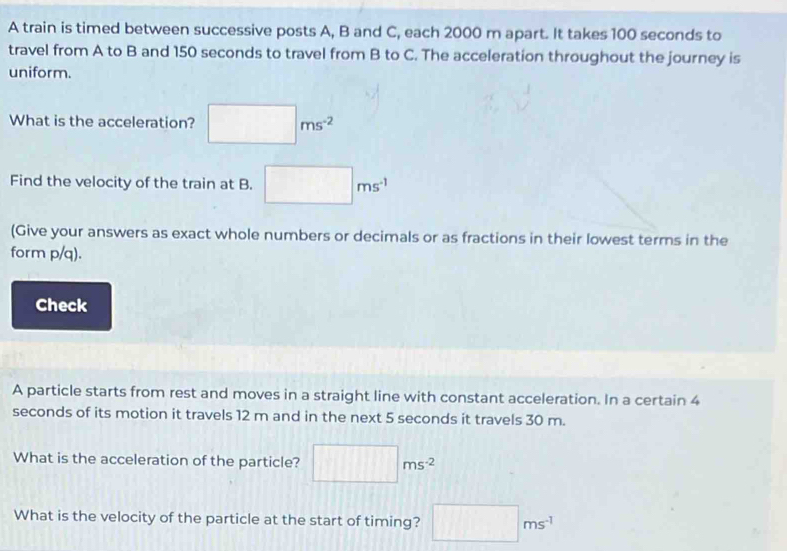 A train is timed between successive posts A, B and C, each 2000 m apart. It takes 100 seconds to 
travel from A to B and 150 seconds to travel from B to C. The acceleration throughout the journey is 
uniform. 
What is the acceleration? □ ms^(-2)
Find the velocity of the train at B. □ ms^(-1)
(Give your answers as exact whole numbers or decimals or as fractions in their lowest terms in the 
form p/q). 
Check 
A particle starts from rest and moves in a straight line with constant acceleration. In a certain 4
seconds of its motion it travels 12 m and in the next 5 seconds it travels 30 m. 
What is the acceleration of the particle? □ ms^(-2)
What is the velocity of the particle at the start of timing? □ ms^(-1)