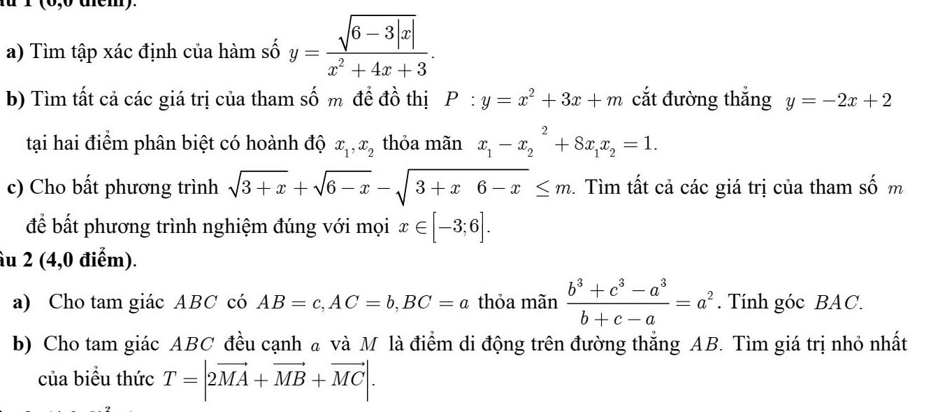 1 (6,0 dem). 
a) Tìm tập xác định của hàm số y= (sqrt(6-3|x|))/x^2+4x+3 . 
b) Tìm tất cả các giá trị của tham số m đề đồ thị P:y=x^2+3x+m cắt đường thắng y=-2x+2
tại hai điểm phân biệt có hoành độ x_1, x_2 thỏa mãn x_1-x_2^(2+8x_1)x_2=1. 
c) Cho bất phương trình sqrt(3+x)+sqrt(6-x)-sqrt(3+x6-x)≤ m. Tìm tất cả các giá trị của tham số m 
để bất phương trình nghiệm đúng với mọi x∈ [-3;6]. 
âu 2 (4,0 điểm). 
a) Cho tam giác ABC có AB=c, AC=b, BC=a thỏa mãn  (b^3+c^3-a^3)/b+c-a =a^2. Tính góc BAC. 
b) Cho tam giác ABC đều cạnh a và M là điểm di động trên đường thắng AB. Tìm giá trị nhỏ nhất 
của biểu thức T=|2vector MA+vector MB+vector MC|.