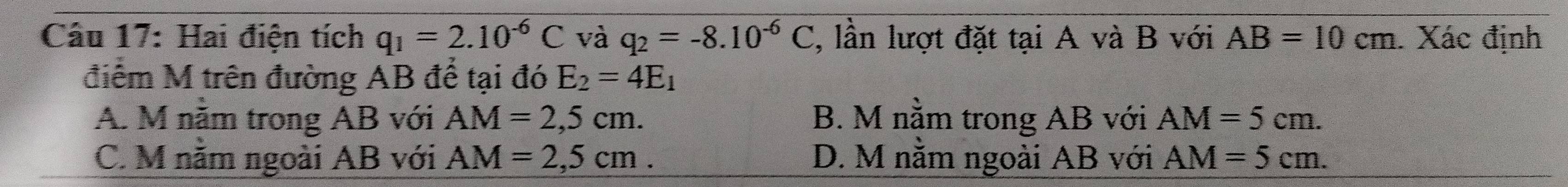 Hai điện tích q_1=2.10^(-6)C và q_2=-8.10^(-6)C , lần lượt đặt tại A và B với AB=10cm Xác định
điểm M trên đường AB để tại đó E_2=4E_1
A. M nằm trong AB với AM=2,5cm. B. M nằm trong AB với AM=5cm.
C. M năm ngoài AB với AM=2,5cm. D. M nằm ngoài AB với AM=5cm.