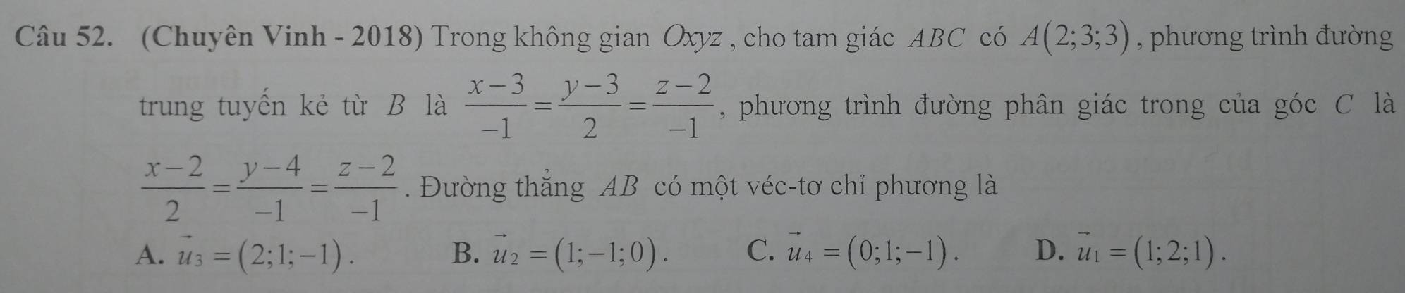 (Chuyên Vinh - 2018) Trong không gian Oxyz , cho tam giác ABC có A(2;3;3) , phương trình đường
trung tuyến kẻ từ B là  (x-3)/-1 = (y-3)/2 = (z-2)/-1  , phương trình đường phân giác trong của góc C là
 (x-2)/2 = (y-4)/-1 = (z-2)/-1 . Đường thắng AB có một véc-tơ chỉ phương là
A. vector u_3=(2;1;-1). B. vector u_2=(1;-1;0). C. vector u_4=(0;1;-1). D. vector u_1=(1;2;1).