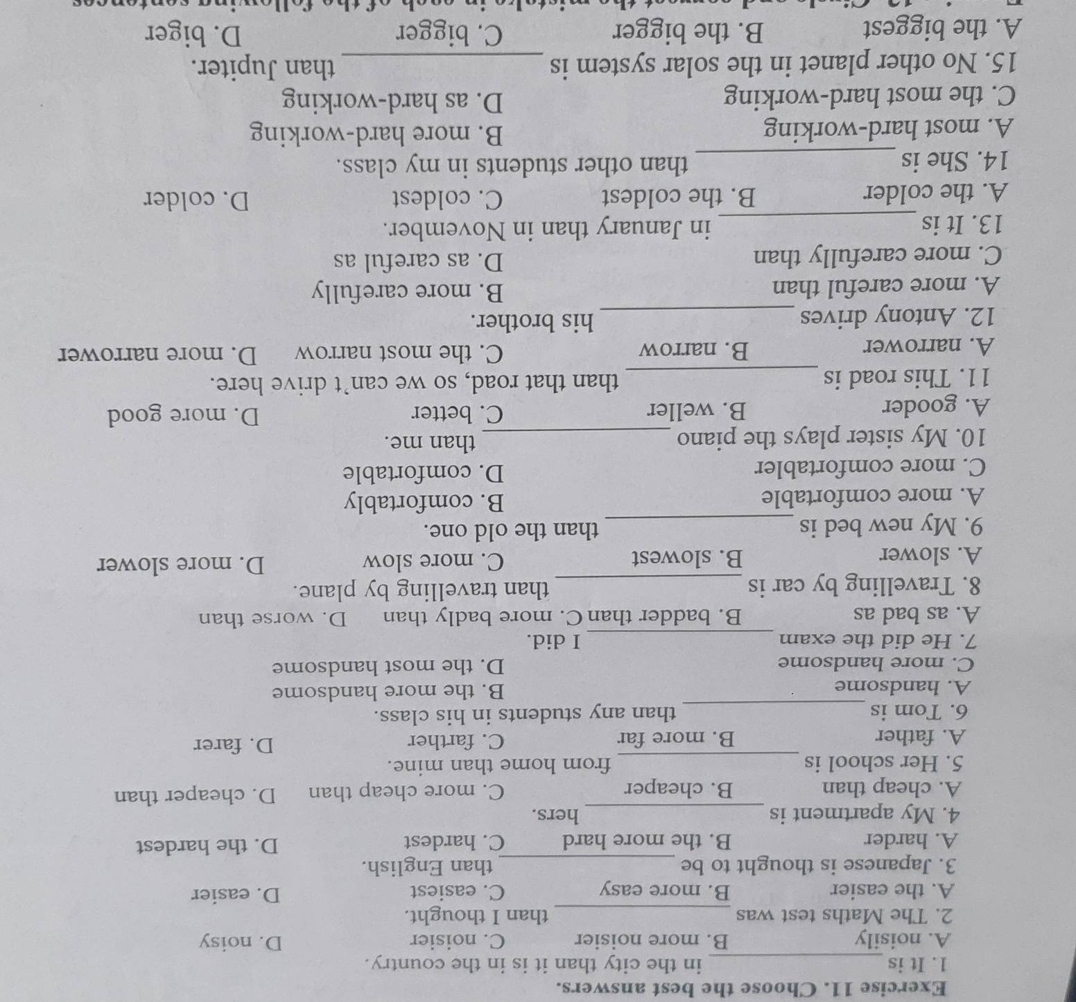 Choose the best answers.
1. It is_ in the city than it is in the country.
A. noisily B. more noisier C. noisier D. noisy
2. The Maths test was _than I thought.
A. the easier B. more easy C. easiest D. easier
3. Japanese is thought to be _than English.
A. harder B. the more hard C. hardest D. the hardest
4. My apartment is _hers.
A. cheap than B. cheaper C. more cheap than D. cheaper than
5. Her school is _from home than mine.
A. father B. more far C. farther D. farer
6. Tom is _than any students in his class.
A. handsome B. the more handsome
C. more handsome D. the most handsome
7. He did the exam _I did.
A. as bad as B. badder than C. more badly than D. worse than
8. Travelling by car is _than travelling by plane.
A. slower B. slowest C. more slow D. more slower
9. My new bed is _than the old one.
A. more comfortable B. comfortably
C. more comfortabler D. comfortable
10. My sister plays the piano_
than me.
A. gooder B. weller C. better D. more good
11. This road is _than that road, so we can’t drive here.
A. narrower B. narrow C. the most narrow D. more narrower
12. Antony drives_
his brother.
A. more careful than B. more carefully
C. more carefully than D. as careful as
13. It is _in January than in November.
A. the colder B. the coldest C. coldest D. colder
14. She is_ than other students in my class.
A. most hard-working
B. more hard-working
C. the most hard-working D. as hard-working
15. No other planet in the solar system is _than Jupiter.
A. the biggest B. the bigger C. bigger D. biger