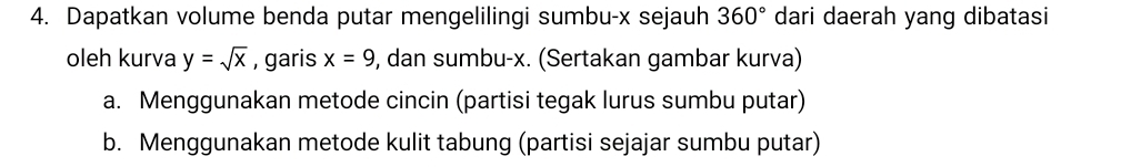 Dapatkan volume benda putar mengelilingi sumbu- x sejauh 360° dari daerah yang dibatasi 
oleh kurva y=sqrt(x) , garis x=9 , dan sumbu- x. (Sertakan gambar kurva) 
a. Menggunakan metode cincin (partisi tegak lurus sumbu putar) 
b. Menggunakan metode kulit tabung (partisi sejajar sumbu putar)