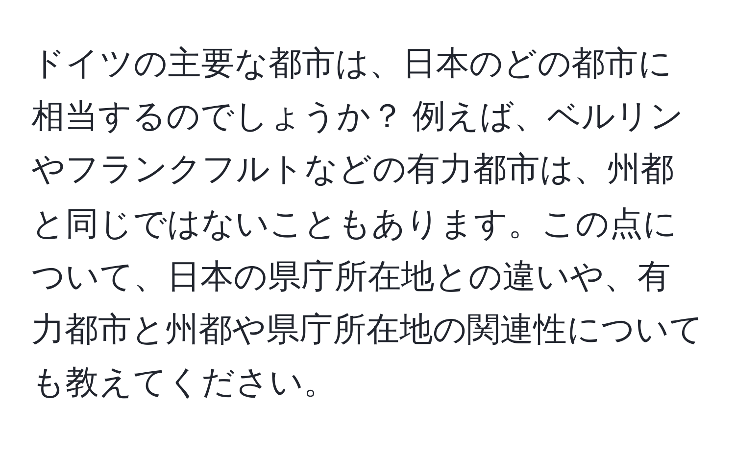 ドイツの主要な都市は、日本のどの都市に相当するのでしょうか？ 例えば、ベルリンやフランクフルトなどの有力都市は、州都と同じではないこともあります。この点について、日本の県庁所在地との違いや、有力都市と州都や県庁所在地の関連性についても教えてください。