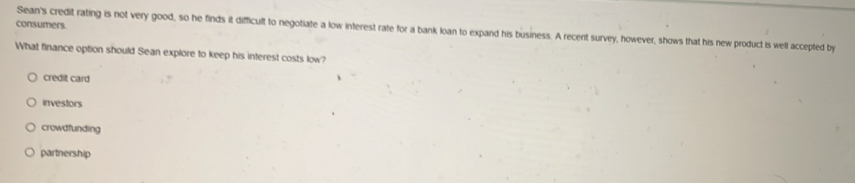 consumers
Sean's credit rating is not very good, so he finds it difficult to negotiate a low interest rate for a bank loan to expand his business. A recent survey, however, shows that his new product is well accepted by
What finance option should Sean explore to keep his interest costs low?
credit card
investors
crowdfunding
partnership