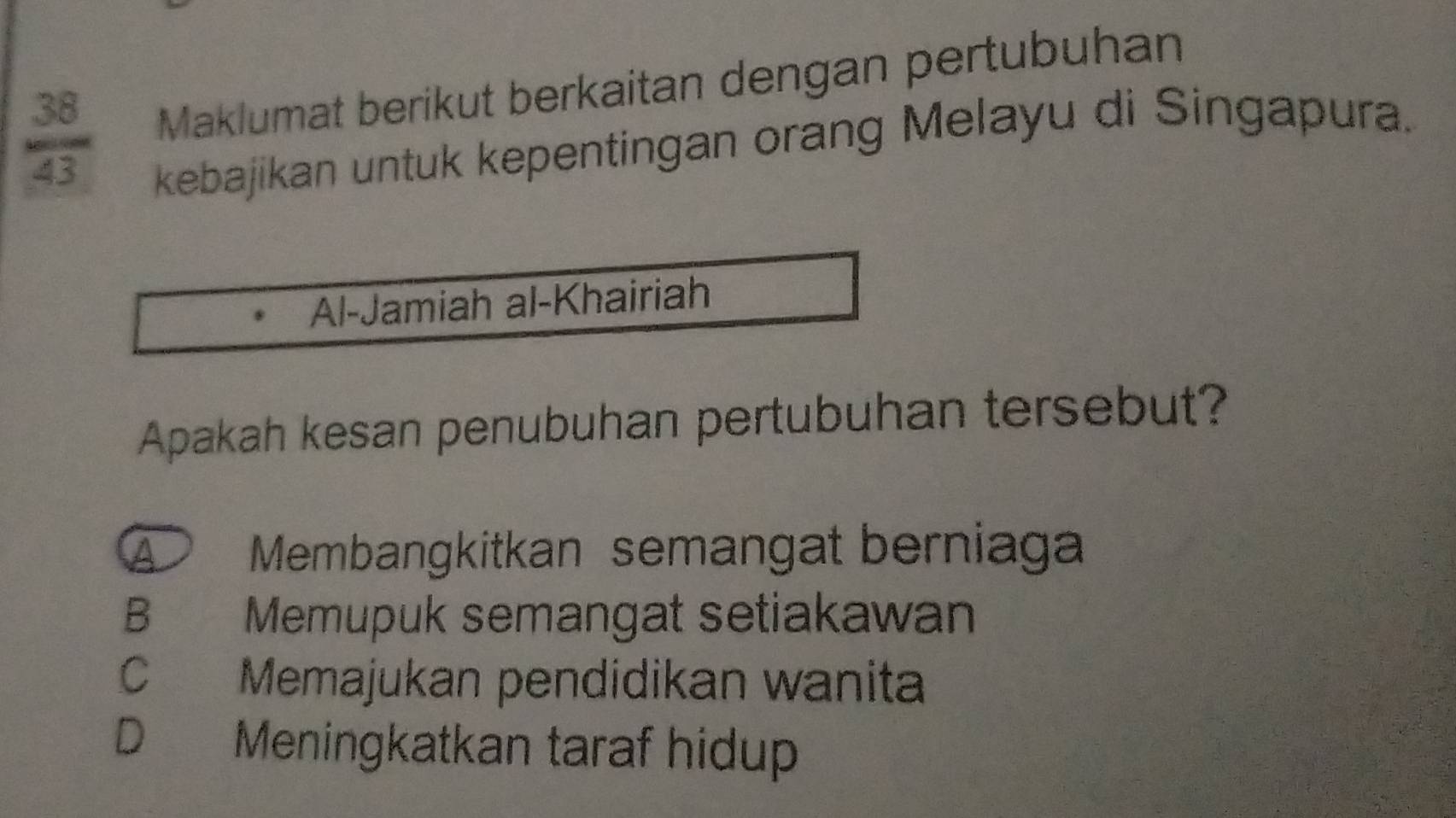  38/43  Maklumat berikut berkaitan dengan pertubuhan
kebajikan untuk kepentingan orang Melayu di Singapura.
Al-Jamiah al-Khairiah
Apakah kesan penubuhan pertubuhan tersebut?
Membangkitkan semangat berniaga
B Memupuk semangat setiakawan
C Memajukan pendidikan wanita
D Meningkatkan taraf hidup