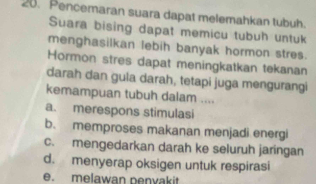 Pencemaran suara dapat melemahkan tubuh.
Suara bising dapat memicu tubuh untuk
menghasilkan lebih banyak hormon stres.
Hormon stres dapat meningkatkan tekanan
darah dan gula darah, tetapi juga mengurangi
kemampuan tubuh dalam ....
a. merespons stimulasi
b. memproses makanan menjadi energi
c. mengedarkan darah ke seluruh jaringan
d. menyerap oksigen untuk respirasi
e. melawan penyakit