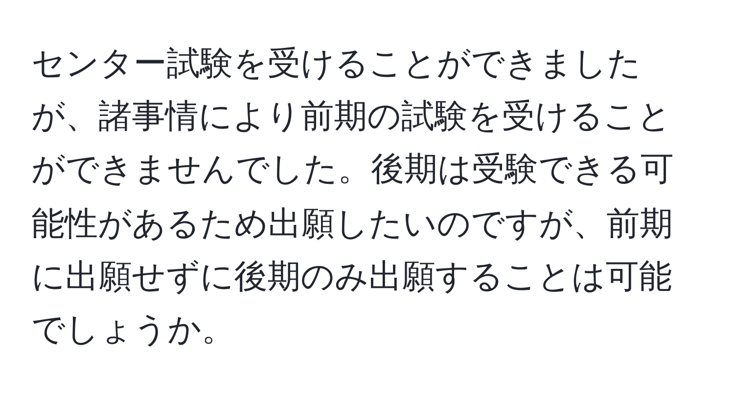 センター試験を受けることができましたが、諸事情により前期の試験を受けることができませんでした。後期は受験できる可能性があるため出願したいのですが、前期に出願せずに後期のみ出願することは可能でしょうか。