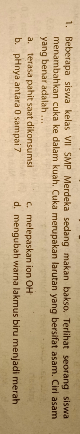 Beberapa siswa kelas VII SMP Merdeka sedang makan bakso. Terlihat seorang siswa
menambahkan cuka ke dalam kuah. Cuka merupakan larutan yang bersifat asam. Ciri asam
yang benar adalah ...
a. terasa pahit saat dikonsumsi c. melepaskan' ion OH
b. pHnya antara 0 sampai 7 d. mengubah warna lakmus biru menjadi merah