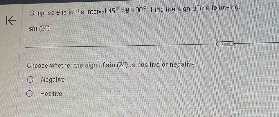 Suppose & is in the interval 45° <90°. Find the sign of the following.
sin (2θ )
Choose whether the sign of sin (2θ ) is positive or negative.
Negative
Positive