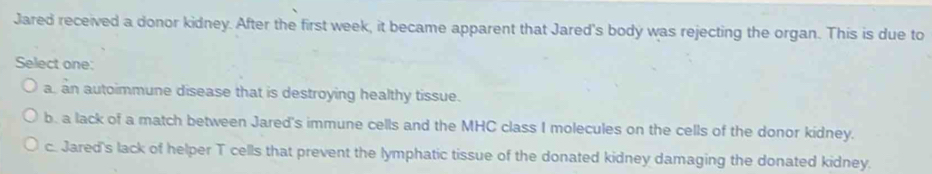 Jared received a donor kidney. After the first week, it became apparent that Jared's body was rejecting the organ. This is due to
Select one:
a. an autoimmune disease that is destroying healthy tissue.
b. a lack of a match between Jared's immune cells and the MHC class I molecules on the cells of the donor kidney.
c. Jared's lack of helper T cells that prevent the lymphatic tissue of the donated kidney damaging the donated kidney.