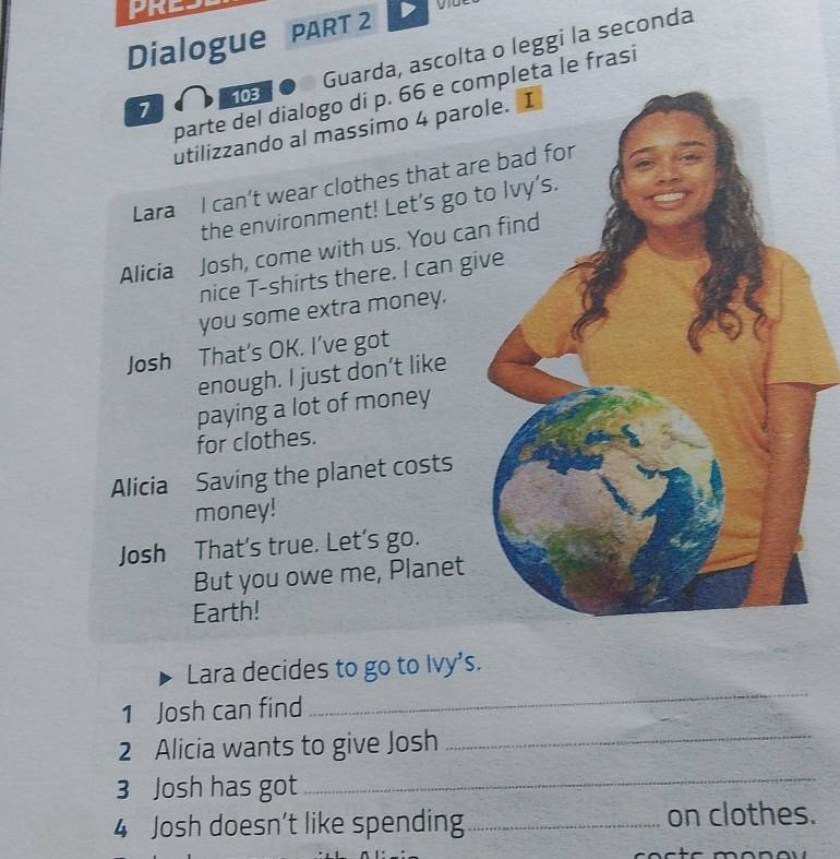 PRE 
Dialogue PART 2 
1 ● Guarda, ascolta o leggi la seconda 
parte del dialogo di p. 66 e completa le frasí 
utilizzando al massimo 4 paro 
Lara I can’t wear clothes that ar 
the environment! Let’s go t 
Alicia Josh, come with us. You ca 
nice T-shirts there. I can gi 
you some extra money. 
Josh That’s OK. I’ve got 
enough. I just don’t like 
paying a lot of money 
for clothes. 
Alicia Saving the planet costs 
money! 
Josh That's true. Let's go. 
But you owe me, Planet 
Earth! 
_ 
Lara decides to go to Ivy's. 
1 Josh can find 
2 Alicia wants to give Josh_ 
3 Josh has got 
_ 
4 Josh doesn’t like spending_ on clothes.