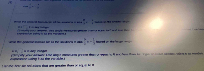 cos  0/2 =- 1/2 
Write the general formula for all the solutions to co  0/2 =- 1/2  based on the smaller angle .
o=□ , k is any integer 
(Simplify your answer. Use angle measures greater than or equal to 0 and less than d. Use inter 
expression using k as the variable.) 
Write the general formula for all the solutions to cos  0/2 =- 1/2  based on the larger angle.
θ =□ , k is any integer 
(Simplify your answer. Use angle measures greater than or equal to 0 and less than 4π. Type an exact answer, using π as needed. 
expression using k as the variable.) 
List the first six solutions that are greater than or equal to 0.