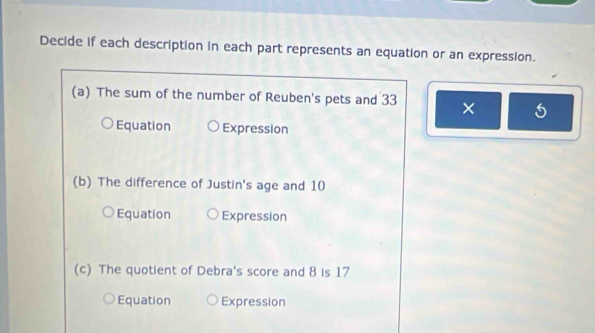 Decide if each description in each part represents an equation or an expression. 
(a) The sum of the number of Reuben's pets and 33 × 
Equation Expression 
(b) The difference of Justin's age and 10
Equation Expression 
(c) The quotient of Debra's score and 8 is 17
Equation Expression