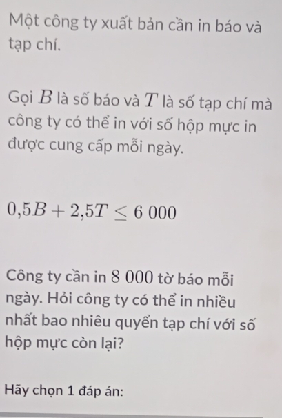 Một công ty xuất bản cần in báo và 
tạp chí. 
Gọi B là số báo và T là số tạp chí mà 
công ty có thể in với số hộp mực in 
được cung cấp mỗi ngày.
0,5B+2,5T≤ 6000
Công ty cần in 8 000 tờ báo mỗi 
ngày. Hỏi công ty có thể in nhiều 
nhất bao nhiêu quyển tạp chí với số 
hộp mực còn lại? 
Hy chọn 1 đáp án: