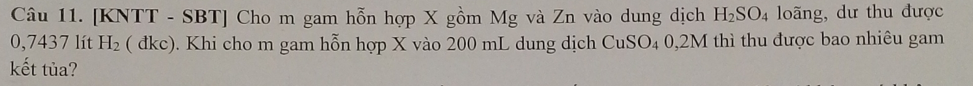[KNTT - SBT] Cho m gam hỗn hợp X gồm Mg và Zn vào dung dịch H_2SO_4 loãng, dư thu được
0,7437 lít H_2 ( đkc). Khi cho m gam hỗn hợp X vào 200 mL dung dịch CuSO_40,2M thì thu được bao nhiêu gam 
kết tủa?