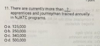 There are currently more than _?_
apprentices and journeyman trained annually
in NJATC programs.
a. 125,000
b. 250,000
。 c. 340,000
O d. 500,000