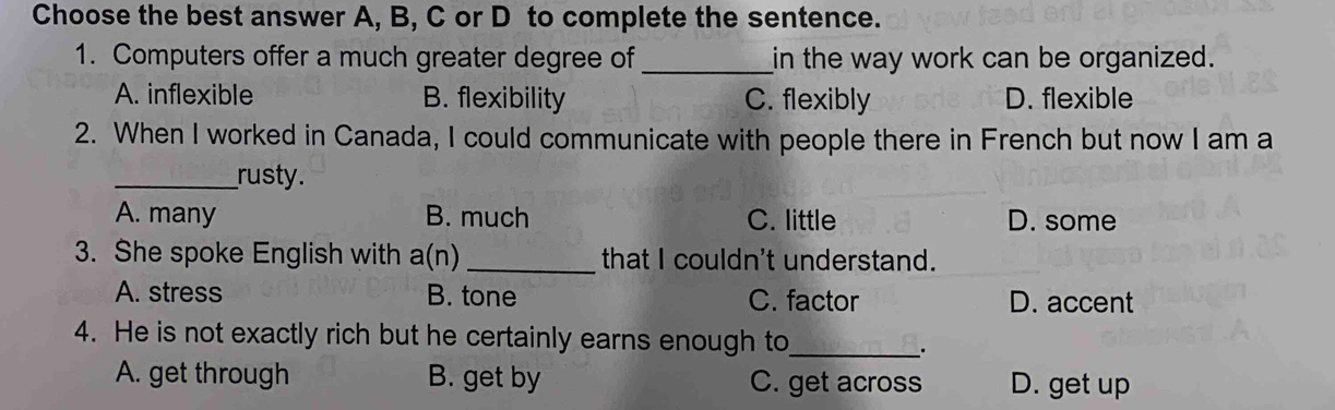 Choose the best answer A, B, C or D to complete the sentence.
1. Computers offer a much greater degree of_ in the way work can be organized.
A. inflexible B. flexibility C. flexibly D. flexible
2. When I worked in Canada, I could communicate with people there in French but now I am a
_rusty.
A. many B. much C. little D. some
3. She spoke English with a(n) _that I couldn't understand.
A. stress B. tone C. factor D. accent
4. He is not exactly rich but he certainly earns enough to_
.
A. get through B. get by C. get across D. get up