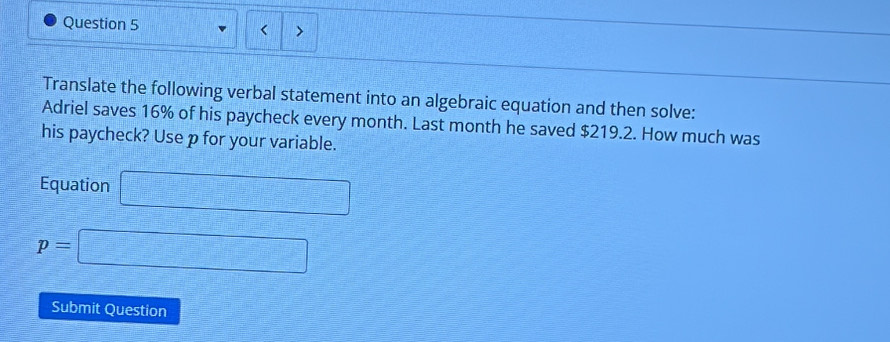 > 
Translate the following verbal statement into an algebraic equation and then solve: 
Adriel saves 16% of his paycheck every month. Last month he saved $219.2. How much was 
his paycheck? Use p for your variable. 
Equation □
p=□
Submit Question