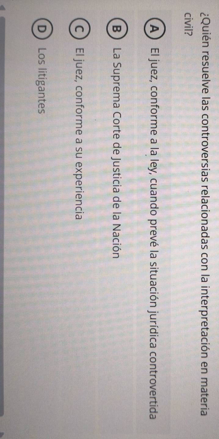 ¿Quién resuelve las controversias relacionadas con la interpretación en materia
civil?
A ) El juez, conforme a la ley, cuando prevé la situación jurídica controvertida
B La Suprema Corte de Justicia de la Nación
C El juez, conforme a su experiencia
D Los litigantes