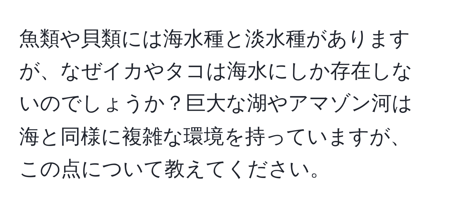 魚類や貝類には海水種と淡水種がありますが、なぜイカやタコは海水にしか存在しないのでしょうか？巨大な湖やアマゾン河は海と同様に複雑な環境を持っていますが、この点について教えてください。