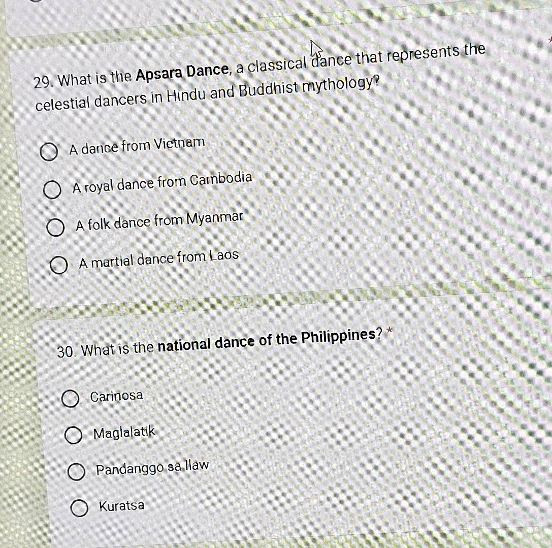 What is the Apsara Dance, a classical dance that represents the
celestial dancers in Hindu and Buddhist mythology?
A dance from Vietnam
A royal dance from Cambodia
A folk dance from Myanmar
A martial dance from Laos
30. What is the national dance of the Philippines? *
Carinosa
Maglalatik
Pandanggo sa Ilaw
Kuratsa