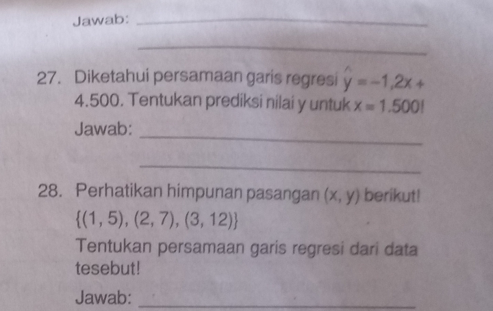 Jawab:_ 
_ 
27. Diketahui persamaan garis regresi hat y=-1,2x+
4.500. Tentukan prediksi nilai y untuk x=1.500!
Jawab:_ 
_ 
28. Perhatikan himpunan pasangan (x,y) berikut!
 (1,5),(2,7),(3,12)
Tentukan persamaan garis regresi dari data 
tesebut! 
Jawab:_