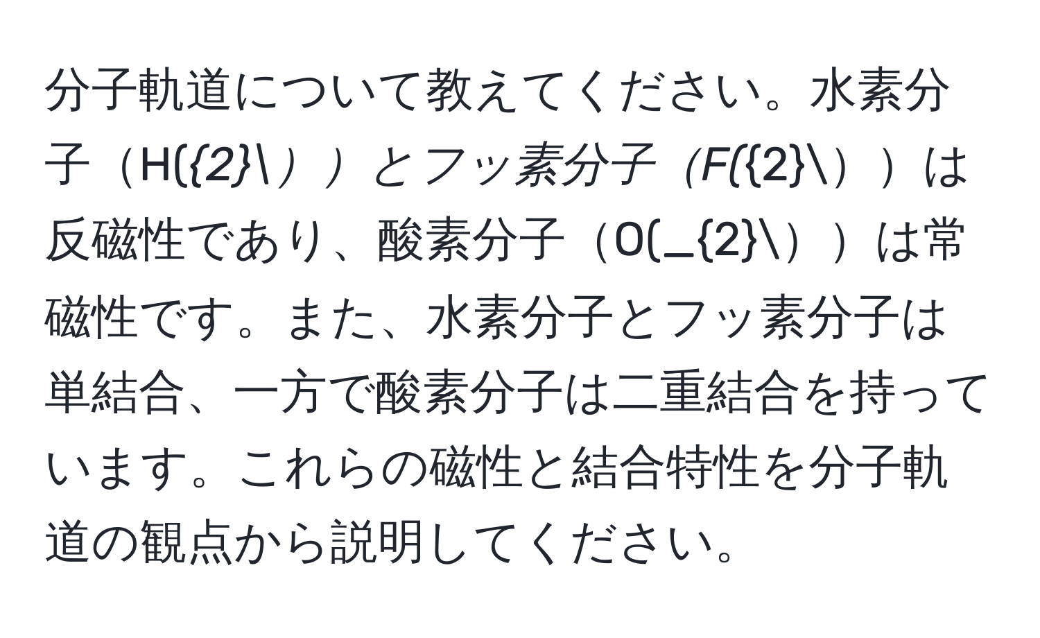 分子軌道について教えてください。水素分子H(_2とフッ素分子F(_2は反磁性であり、酸素分子O(_2は常磁性です。また、水素分子とフッ素分子は単結合、一方で酸素分子は二重結合を持っています。これらの磁性と結合特性を分子軌道の観点から説明してください。