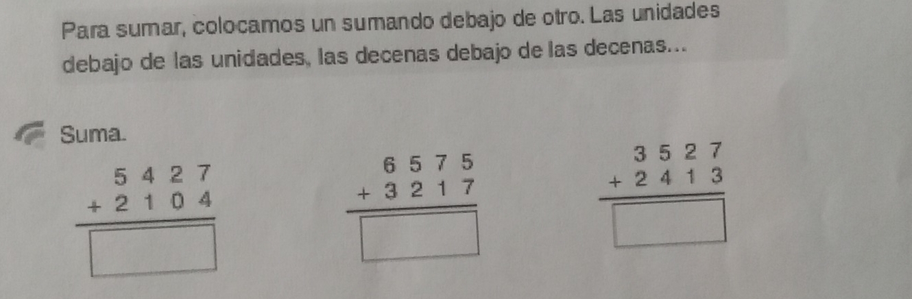 Para sumar, colocamos un sumando debajo de otro. Las unidades
debajo de las unidades, las decenas debajo de las decenas...
Suma.
beginarrayr 5427 +2104 hline □ endarray
beginarrayr 6575 +3217 hline □ endarray
beginarrayr 3527 +2413 hline □ endarray