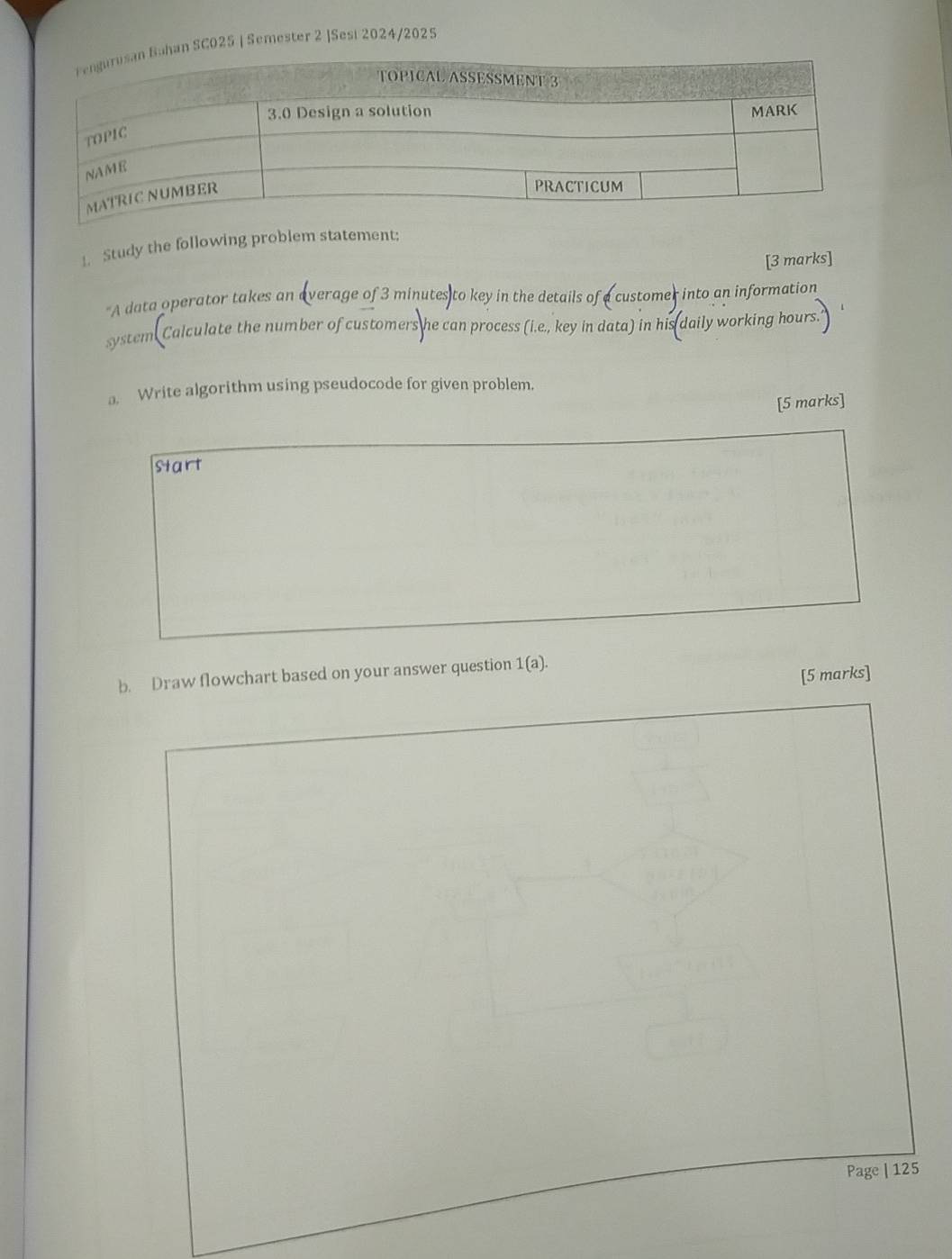 SC025 | Semester 2 |Sesi 2024/2025 
1. Study the following problem statement; 
[3 marks] 
A data operator takes an average of 3 minutes to key in the details of a customer into an information 
system. Calculate the number of customers he can process (i.e., key in data) in his daily working hours
a. Write algorithm using pseudocode for given problem. 
[5 marks] 
start 
b. Draw flowchart based on your answer question 1(a). 
[5 marks] 
Page | 125