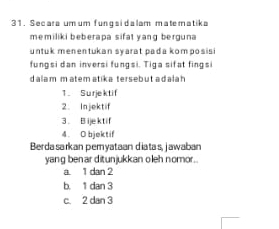 Secara um um funqsidalam matematika
memiliki beberapa sifat yang berguna 
untuk menentukan syarat pada kom posisi
fungsi dan inversi fungsi. Tiga sifat fingsi
dalam m atem atika tersebut adala h 
1. Surjektif
2. Injektif
3. B ijektif
4. O bjektif
Berdasarkan pemyataan diatas, jawaban
yang benar ditunjukkan oleh nomor..
a 1 dan 2
b. 1 dan 3
c. 2 dan 3