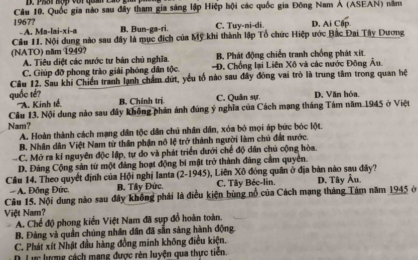 Phôi hộp với quân Lao giu
Câu 10. Quốc gia nào sau đây tham gia sáng lập Hiệp hội các quốc gia Đông Nam Á (ASEAN) năm
1967? D. Ai Cập.
A. Ma-lai-xi-a B. Bun-ga-ri. C. Tuy-ni-di.
Câu 11. Nội dung nào sau đây là mục đích của Mỹ khi thành lập Tổ chức Hiệp ước Bắc Đại Tây Dương
(NATO) năm 1949?
A. Tiêu diệt các nước tư bản chủ nghĩa. B. Phát động chiến tranh chống phát xít.
C. Giúp đỡ phong trào giải phóng dân tộc. Đ. Chống lại Liên Xô và các nước Đông Âu.
Câu 12. Sau khi Chiến tranh lạnh chấm dứt, yếu tố nào sau đây đóng vai trò là trung tâm trong quan hệ
quốc tế? D. Văn hóa.
''A. Kinh tế. B. Chính trị. C. Quân sự.
Câu 13. Nội dung nào sau đây không phản ánh đúng ý nghĩa của Cách mạng tháng Tám năm 1945 ở Việt
Nam?
A. Hoàn thành cách mạng dân tộc dân chủ nhân dân, xóa bỏ mọi áp bức bóc lột.
B. Nhân dân Việt Nam từ thân phận nô lệ trở thành người làm chủ đất nước.
-5 C. Mở ra kỉ nguyên độc lập, tự do và phát triển dưới chế độ dân chủ cộng hòa.
D. Đảng Cộng sản từ một đảng hoạt động bí mật trở thành đảng cầm quyền.
Câu 14. Theo quyết định của Hội nghị Ianta (2-1945), Liên Xô đóng quân ở địa bàn nào sau đây?
A. Đông Đức. B. Tây Đức. C. Tây Béc-lin. D. Tây Âu.
Câu 15. Nội dung nào sau đây không phải là điều kiện bùng nổ của Cách mạng tháng Tám năm 1945 ở
Việt Nam?
A. Chế độ phong kiến Việt Nam đã sụp đồ hoàn toàn.
B. Đảng và quân chúng nhân dân đã sẵn sàng hành động.
C. Phát xít Nhật đầu hàng đồng minh không điều kiện.
. Lực lượng cách mạng được rèn luyện qua thực tiền.