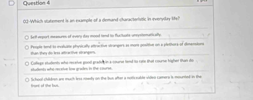 02-Which statement is an example of a demand characteristic in everyday life?
Self-report measures of every day mood tend to fluctuate unsystematically.
People tend to evalukte physically attractive strangers as more positive on a plethora of dimensions
than they do less attractive strangers.
College students who receive good gradet in a course tend to rate that course higher than do
students who receive low grades in the course.
School children are much less rowdy on the bus after a noticeable video camera is mounted in the
front of the bus.