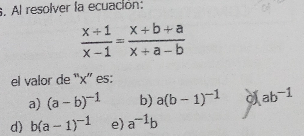 Al resolver la ecuación:
 (x+1)/x-1 = (x+b+a)/x+a-b 
el valor de “ x ” es:
a) (a-b)^-1 b) a(b-1)^-1 C (ab^(-1)
d) b(a-1)^-1 e) a^(-1)b