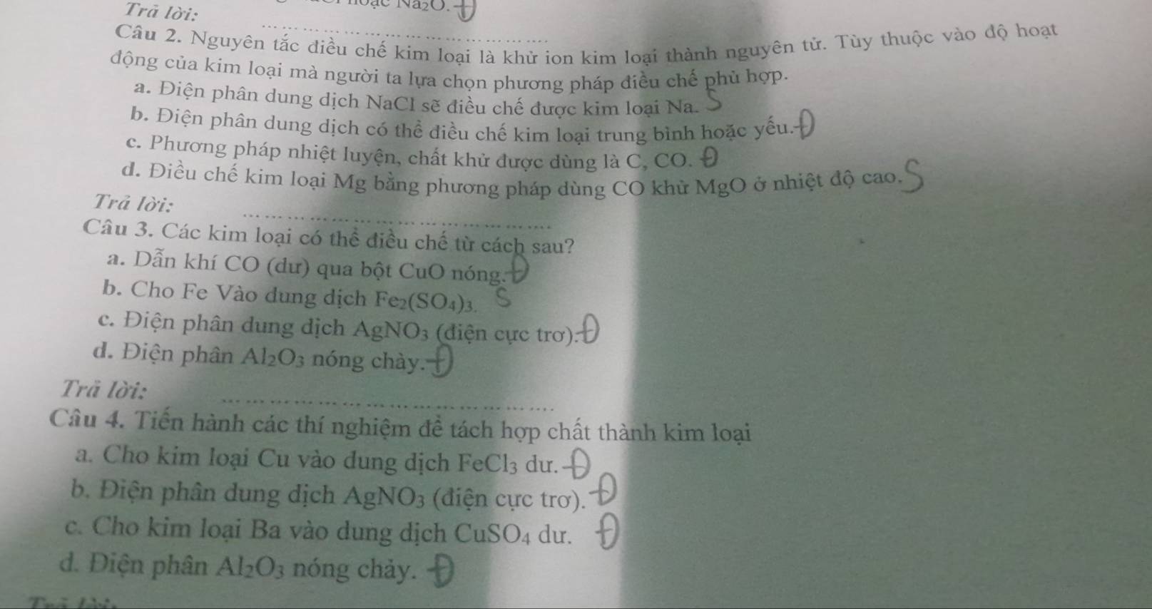 Trả lời:
Câu 2. Nguyên tắc điều chế kim loại là khử ion kim loại thành nguyên tử. Tùy thuộc vào độ hoạt
động của kim loại mà người ta lựa chọn phương pháp điều chế phủ hợp.
a. Điện phân dung dịch NaCl sẽ điều chế được kim loại Na.
b. Điện phân dung dịch có thể điều chế kim loại trung bình hoặc yếu.
c. Phương pháp nhiệt luyện, chất khử được dùng là C, CO. Đ
d. Điều chế kim loại Mg bằng phương pháp dùng CO khử MgO ở nhiệt độ cao.
Trả lời:
Câu 3. Các kim loại có thể điều chế từ cách sau?
a. Dẫn khí CO (dư) qua bột CuO nóng.
b. Cho Fe Vào dung dịch Fe_2(SO_4). a
c. Điện phân dung địch AgNO_3 (điện cực trơ):
d. Điện phân Al_2O_3 nóng chày.
Trã lời:
Câu 4. Tiến hành các thí nghiệm đề tách hợp chất thành kim loại
a. Cho kim loại Cu vào dung dịch FeC 1: 3 dư.
b. Điện phân dung dịch AgNO_3 (điện cực trơ).
c. Cho kim loại Ba vào dung dịch CuSO_4 du.
d. Điện phân Al_2O_3 nóng chảy.