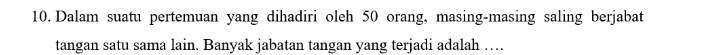 Dalam suatu pertemuan yang dihadiri oleh 50 orang, masing-masing saling berjabat 
tangan satu sama lain. Banyak jabatan tangan yang terjadi adalah …