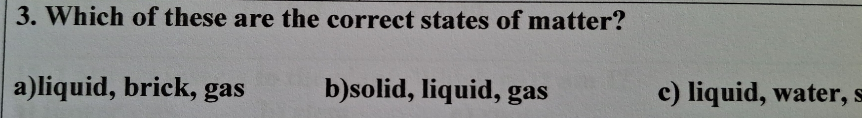 Which of these are the correct states of matter?
a)liquid, brick, gas b)solid, liquid, gas c) liquid, water, s