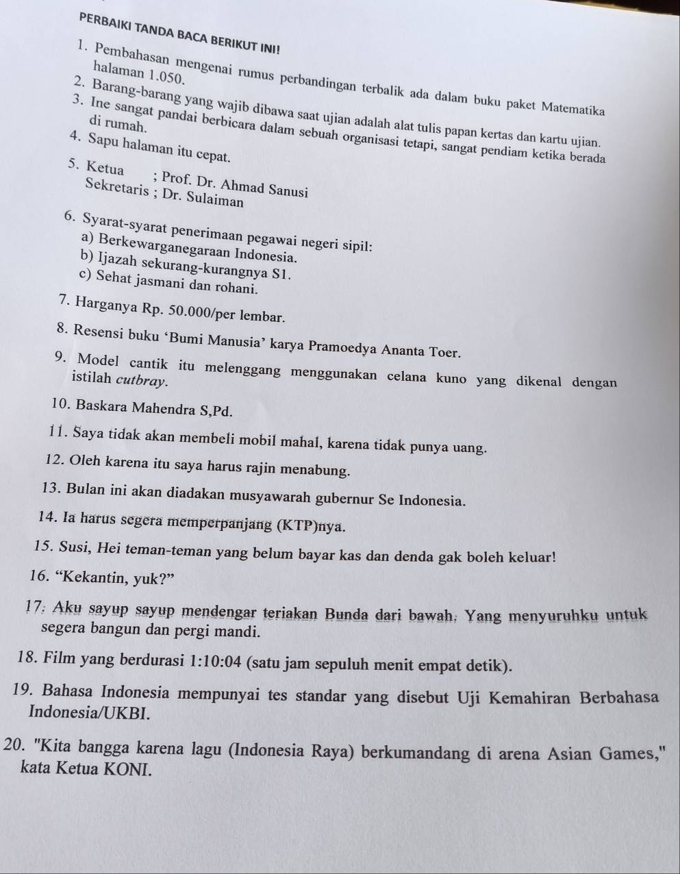 PERBAIKI TANDA BACA BERIKUT INI!
halaman 1.050.
1. Pembahasan mengenai rumus perbandingan terbalik ada dalam buku paket Matematika
2. Barang-barang yang wajib dibawa saat ujian adalah alat tulis papan kertas dan kartu ujian.
di rumah.
3. Ine sangat pandai berbicara dalam sebuah organisasi tetapi, sangat pendiam ketika berada
4. Sapu halaman itu cepat.
5. Ketua ; Prof. Dr. Ahmad Sanusi
Sekretaris ; Dr. Sulaiman
6. Syarat-syarat penerimaan pegawai negeri sipil:
a) Berkewarganegaraan Indonesia.
b) Ijazah sekurang-kurangnya S1.
c) Sehat jasmani dan rohani.
7. Harganya Rp. 50.000/per lembar.
8. Resensi buku ‘Bumi Manusia’ karya Pramoedya Ananta Toer.
9. Model cantik itu melenggang menggunakan celana kuno yang dikenal dengan
istilah cutbray.
10. Baskara Mahendra S,Pd.
11. Saya tidak akan membeli mobil mahal, karena tidak punya uang.
12. Oleh karena itu saya harus rajin menabung.
13. Bulan ini akan diadakan musyawarah gubernur Se Indonesia.
14. Ia harus segera memperpanjang (KTP)nya.
15. Susi, Hei teman-teman yang belum bayar kas dan denda gak boleh keluar!
16. “Kekantin, yuk?”
17; Aku sayup sayup mendengar teriakan Bunda dari bawah; Yang menyuruhku untuk
segera bangun dan pergi mandi.
18. Film yang berdurasi 1:10:04 (satu jam sepuluh menit empat detik).
19. Bahasa Indonesia mempunyai tes standar yang disebut Uji Kemahiran Berbahasa
Indonesia/UKBI.
20. 'Kita bangga karena lagu (Indonesia Raya) berkumandang di arena Asian Games,'
kata Ketua KONI.