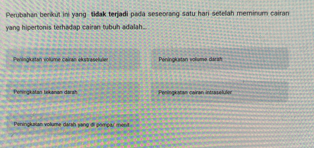 Perubahan berikut ini yang tidak terjadi pada seseorang satu hari setelah meminum cairan
yang hipertonis terhadap cairan tubuh adalah...
Peningkatan volume caïran ekstraseluler Peningkatan volume darah
Peningkatan tekanan darah Peningkatan cairan intraseluler
Peningkatan volume darah yang di pompa/ menit