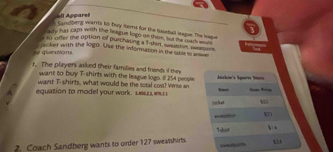 all Apparel 
8 
h Sandberg wants to buy items for the baseball league. The league 
ady has caps with the league logo on them, but the coach would Pertonnants 
to offer the option of purchasing a T-shirt, sweatshirt, sweatpants 
Tath 
jacket with the logo. Use the information in the table to answer 
questions. 
1. The players asked their families and friends if they 
want to buy T-shirts with the league logo. If 254 people Jackie's Sparís Storo 
want T-shirts, what would be the total cost? Write an 
A equation to model your work. 5.Ns0.2.1, MTR.2.1 Irem itom Priza 
jacket 153
sweatshir $32
Tshirt §14 
2. Coach Sandberg wants to order 127 sweatshirts. 
sweatponts 
824