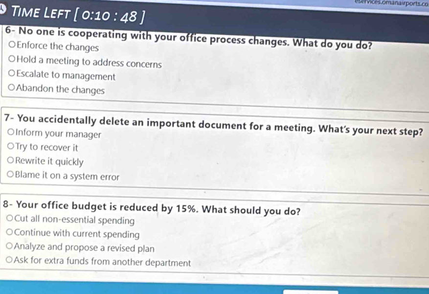 eservices. omanair ports.co
Time Left [0:10:48] 
6- No one is cooperating with your office process changes. What do you do?
○Enforce the changes
Hold a meeting to address concerns
Escalate to management
Abandon the changes
7- You accidentally delete an important document for a meeting. What's your next step?
OInform your manager
○Try to recover it
Rewrite it quickly
Blame it on a system error
8- Your office budget is reduced by 15%. What should you do?
Cut all non-essential spending
Continue with current spending
Analyze and propose a revised plan
Ask for extra funds from another department