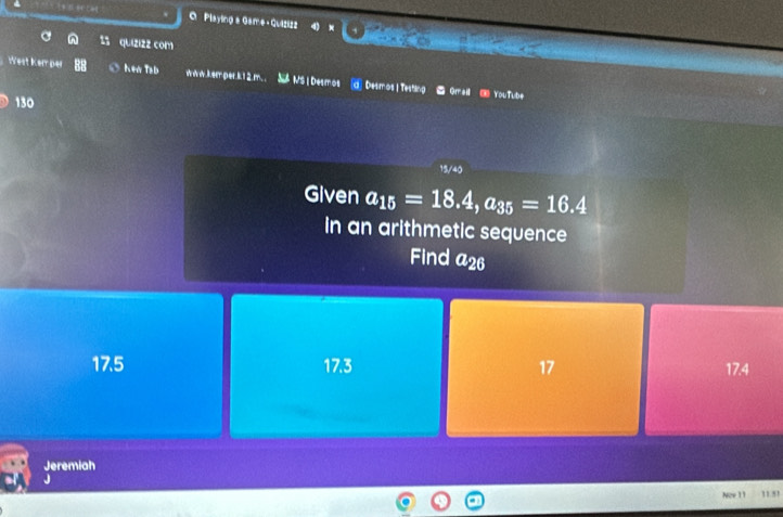 Playing a Game+ Quizizz 4 × do
quizizz com
West Kemper Kea Tsb www.kem per.k12.m. . Né NS I Desmos Desmos | Testing Gmail ③ YouTube
130
15/40
Given a_15=18.4, a_35=16.4
in an arithmetic sequence
Find a_26
17.5 17.3 17 17.4
Jeremiah
J
Now 11 11.51