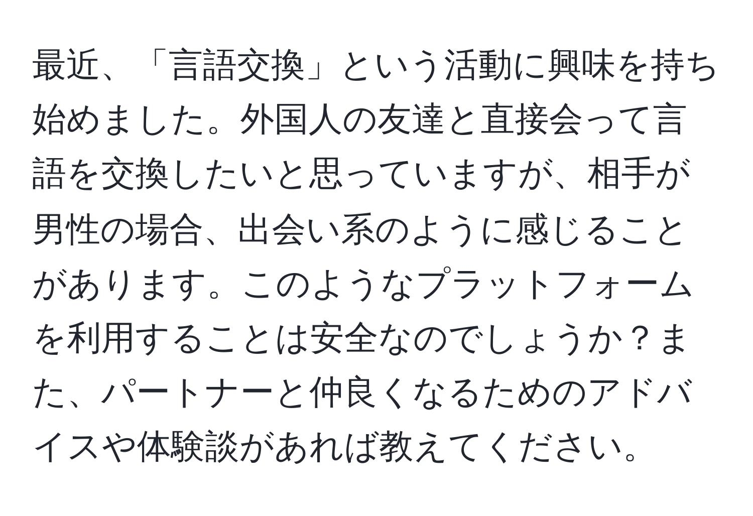 最近、「言語交換」という活動に興味を持ち始めました。外国人の友達と直接会って言語を交換したいと思っていますが、相手が男性の場合、出会い系のように感じることがあります。このようなプラットフォームを利用することは安全なのでしょうか？また、パートナーと仲良くなるためのアドバイスや体験談があれば教えてください。