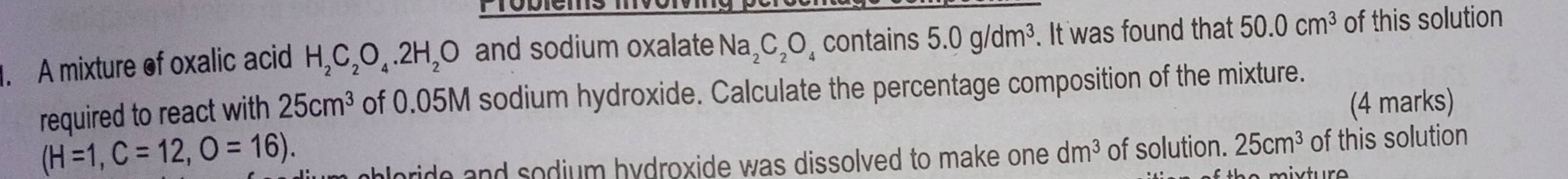 PTobiems mvorv 
. A mixture of oxalic acid H_2C_2O_4.2H_2O and sodium oxalate Na_2C_2O_4 contains 5.0g/dm^3. It was found that 50.0cm^3 of this solution 
required to react with 25cm^3 of 0.05M sodium hydroxide. Calculate the percentage composition of the mixture. 
(4 marks) 
(H=1,C=12,O=16). 
ploride and sodium hydroxide was dissolved to make one . dm^3 of solution. 25cm^3 of this solution